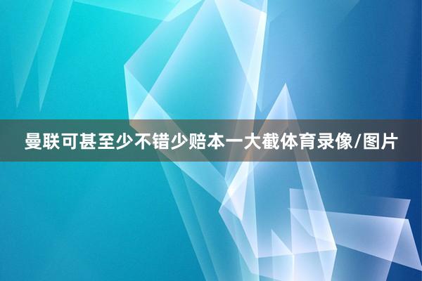 曼联可甚至少不错少赔本一大截体育录像/图片