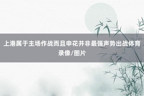 上港属于主场作战而且申花并非最强声势出战体育录像/图片