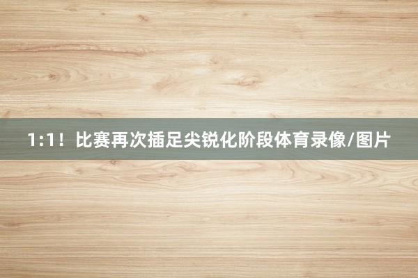 1:1！比赛再次插足尖锐化阶段体育录像/图片