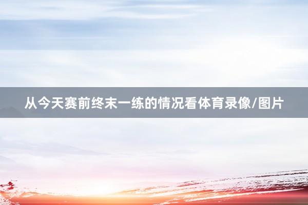 从今天赛前终末一练的情况看体育录像/图片