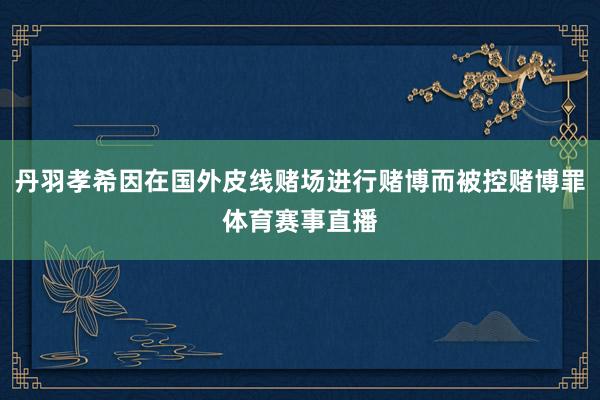 丹羽孝希因在国外皮线赌场进行赌博而被控赌博罪体育赛事直播