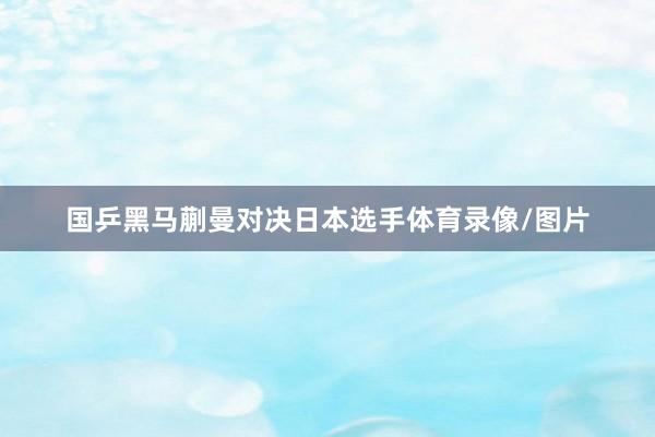 国乒黑马蒯曼对决日本选手体育录像/图片