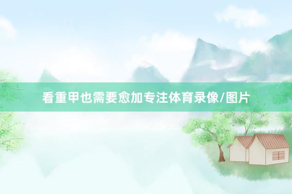 看重甲也需要愈加专注体育录像/图片