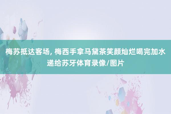 梅苏抵达客场, 梅西手拿马黛茶笑颜灿烂喝完加水递给苏牙体育录像/图片