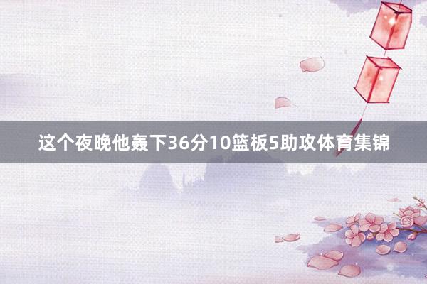 这个夜晚他轰下36分10篮板5助攻体育集锦