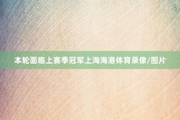本轮面临上赛季冠军上海海港体育录像/图片