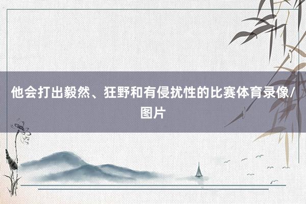 他会打出毅然、狂野和有侵扰性的比赛体育录像/图片