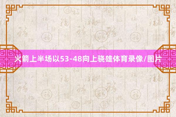 火箭上半场以53-48向上骁雄体育录像/图片