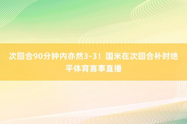 次回合90分钟内亦然3-3！国米在次回合补时绝平体育赛事直播