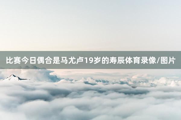 比赛今日偶合是马尤卢19岁的寿辰体育录像/图片