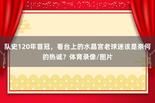 队史120年首冠，看台上的水晶宫老球迷该是奈何的热诚？体育录像/图片