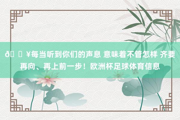 🔥每当听到你们的声息 意味着不管怎样 齐要再向、再上前一步！欧洲杯足球体育信息