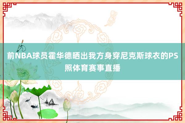 前NBA球员霍华德晒出我方身穿尼克斯球衣的PS照体育赛事直播