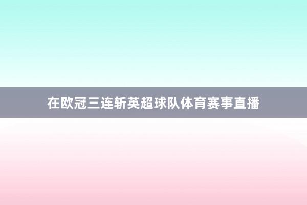 在欧冠三连斩英超球队体育赛事直播