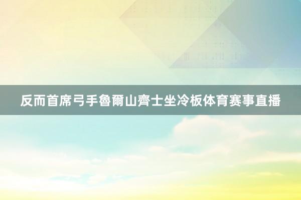 反而首席弓手魯爾山齊士坐冷板体育赛事直播