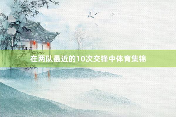 在两队最近的10次交锋中体育集锦