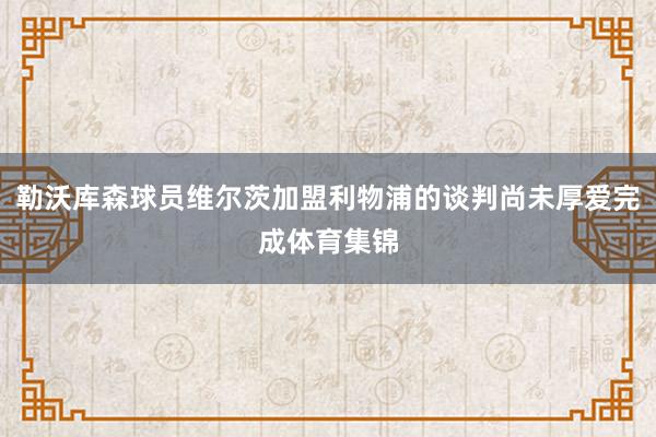 勒沃库森球员维尔茨加盟利物浦的谈判尚未厚爱完成体育集锦
