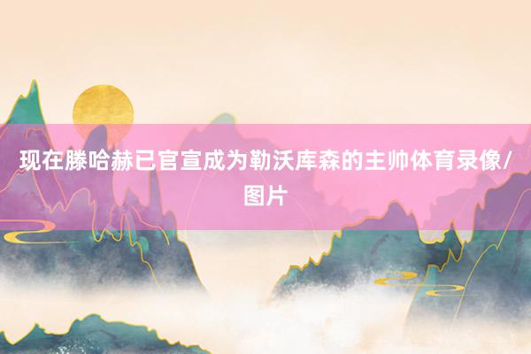 现在滕哈赫已官宣成为勒沃库森的主帅体育录像/图片