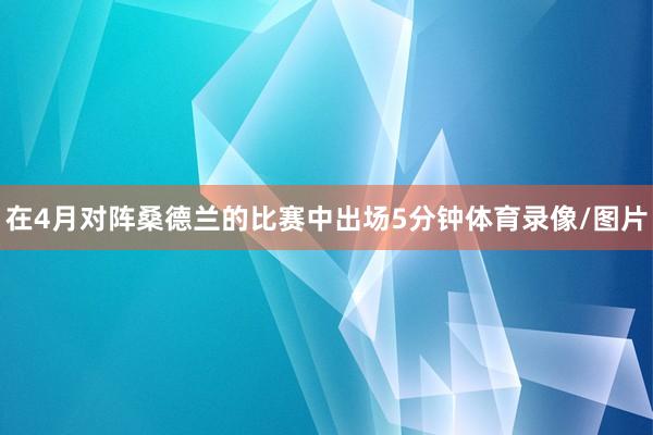 在4月对阵桑德兰的比赛中出场5分钟体育录像/图片