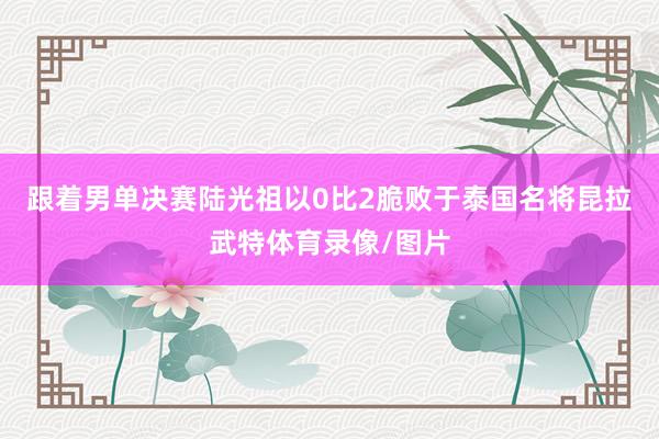跟着男单决赛陆光祖以0比2脆败于泰国名将昆拉武特体育录像/图片