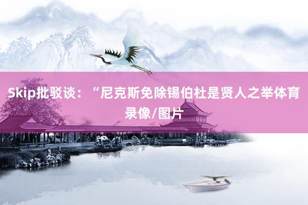 Skip批驳谈：“尼克斯免除锡伯杜是贤人之举体育录像/图片