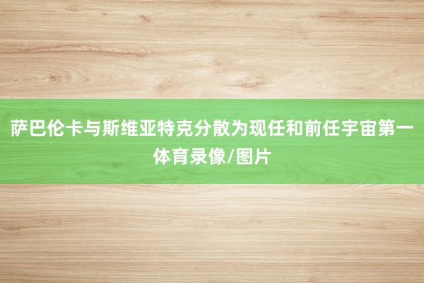 萨巴伦卡与斯维亚特克分散为现任和前任宇宙第一体育录像/图片