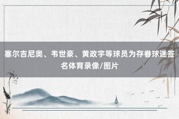 塞尔吉尼奥、韦世豪、黄政宇等球员为存眷球迷签名体育录像/图片