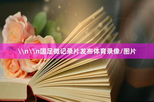 \n\n国足微记录片发布体育录像/图片