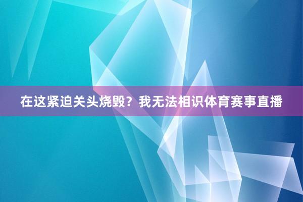在这紧迫关头烧毁？我无法相识体育赛事直播
