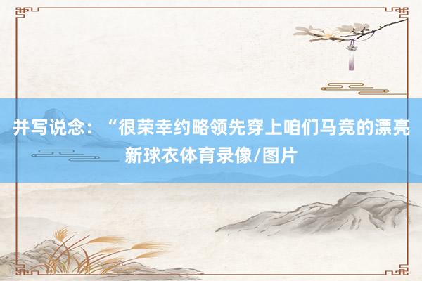 并写说念：“很荣幸约略领先穿上咱们马竞的漂亮新球衣体育录像/图片
