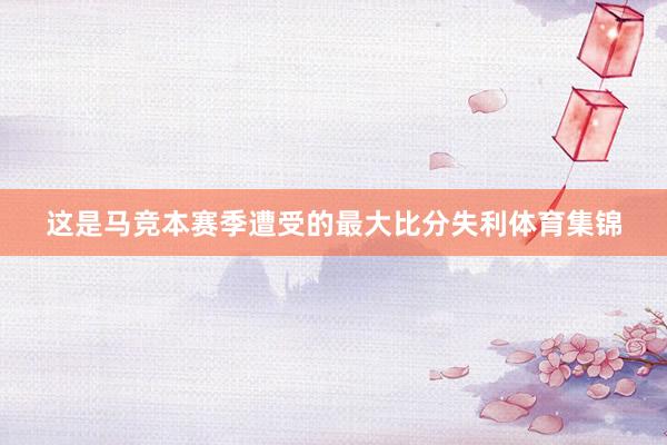 这是马竞本赛季遭受的最大比分失利体育集锦