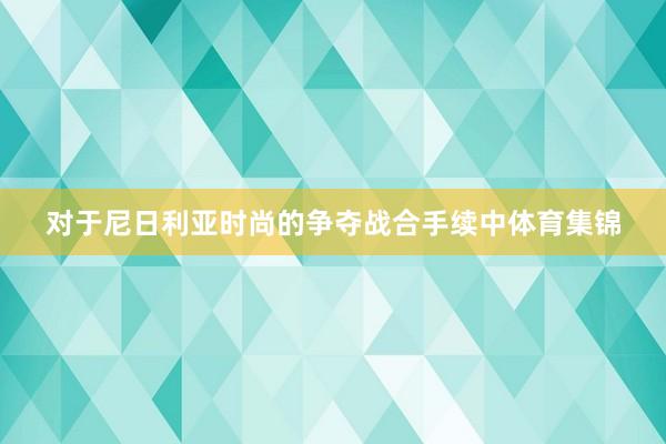 对于尼日利亚时尚的争夺战合手续中体育集锦