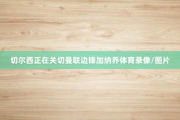 切尔西正在关切曼联边锋加纳乔体育录像/图片