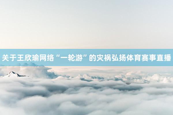 关于王欣瑜网络“一轮游”的灾祸弘扬体育赛事直播