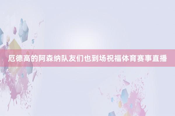 厄德高的阿森纳队友们也到场祝福体育赛事直播