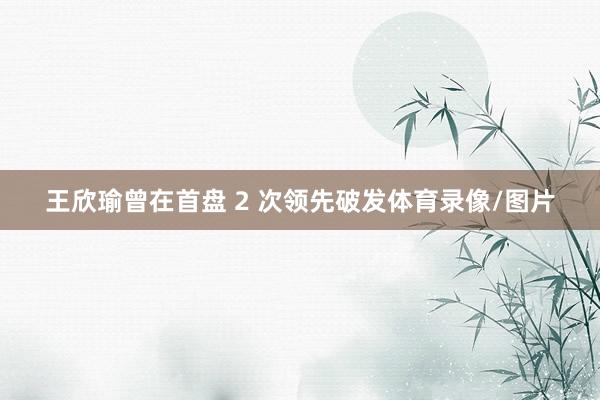 王欣瑜曾在首盘 2 次领先破发体育录像/图片