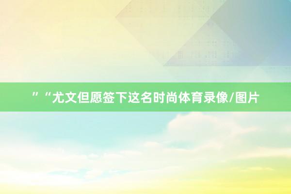 ”“尤文但愿签下这名时尚体育录像/图片