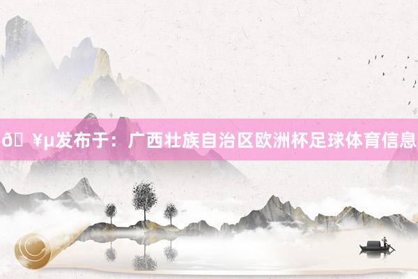 🥵发布于：广西壮族自治区欧洲杯足球体育信息