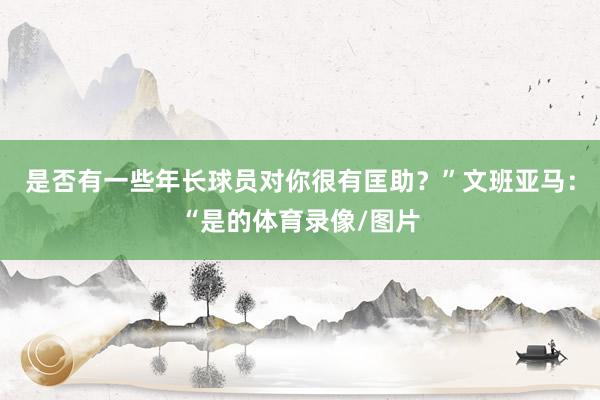 是否有一些年长球员对你很有匡助？”文班亚马：“是的体育录像/图片