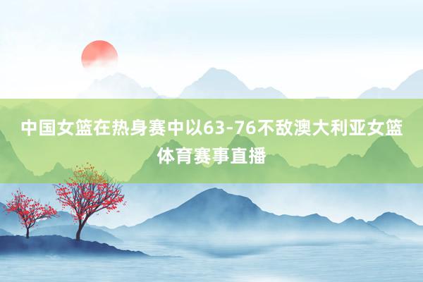 中国女篮在热身赛中以63-76不敌澳大利亚女篮体育赛事直播