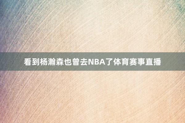 看到杨瀚森也曾去NBA了体育赛事直播