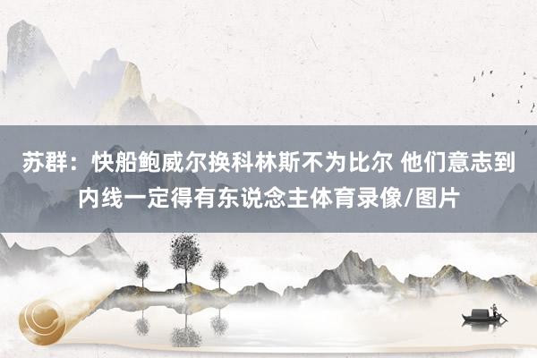 苏群：快船鲍威尔换科林斯不为比尔 他们意志到内线一定得有东说念主体育录像/图片