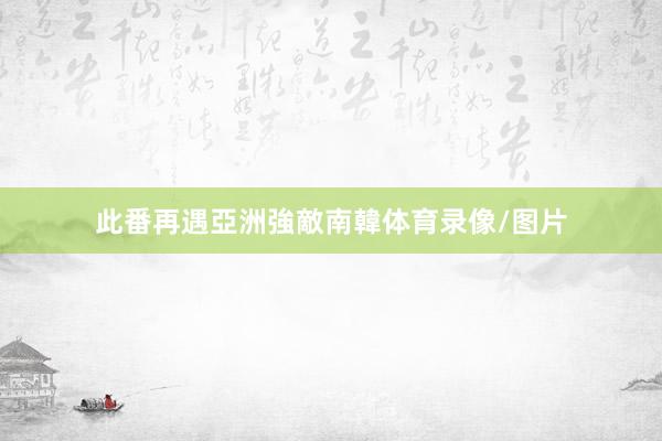 此番再遇亞洲強敵南韓体育录像/图片
