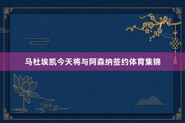 马杜埃凯今天将与阿森纳签约体育集锦