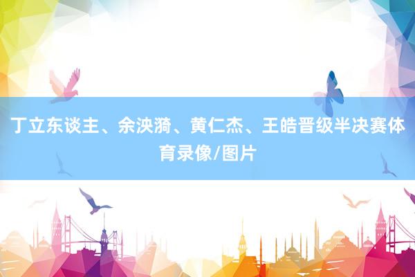 丁立东谈主、余泱漪、黄仁杰、王皓晋级半决赛体育录像/图片