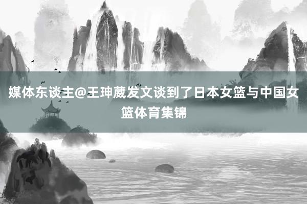 媒体东谈主@王珅葳发文谈到了日本女篮与中国女篮体育集锦
