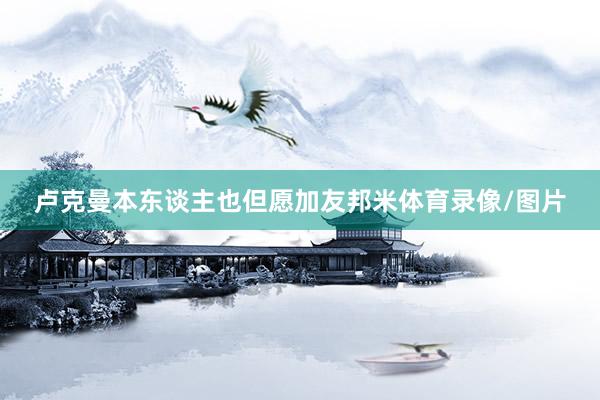 卢克曼本东谈主也但愿加友邦米体育录像/图片