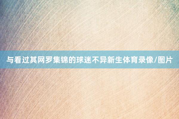 与看过其网罗集锦的球迷不异新生体育录像/图片