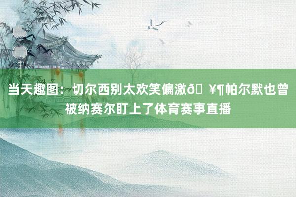 当天趣图：切尔西别太欢笑偏激🥶帕尔默也曾被纳赛尔盯上了体育赛事直播