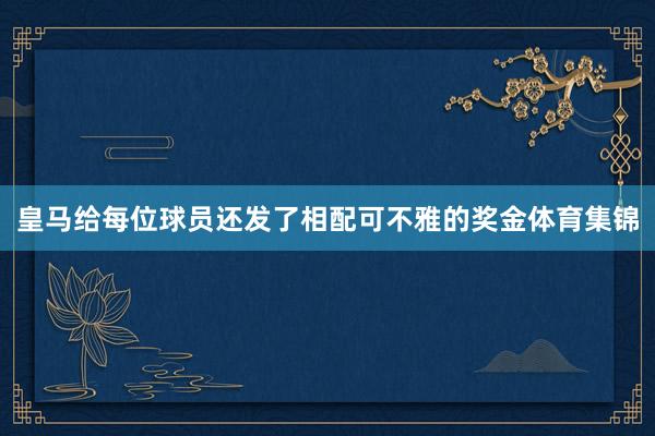 皇马给每位球员还发了相配可不雅的奖金体育集锦